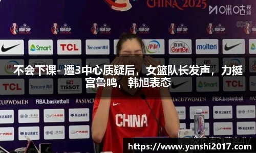 不会下课- 遭3中心质疑后，女篮队长发声，力挺宫鲁鸣，韩旭表态